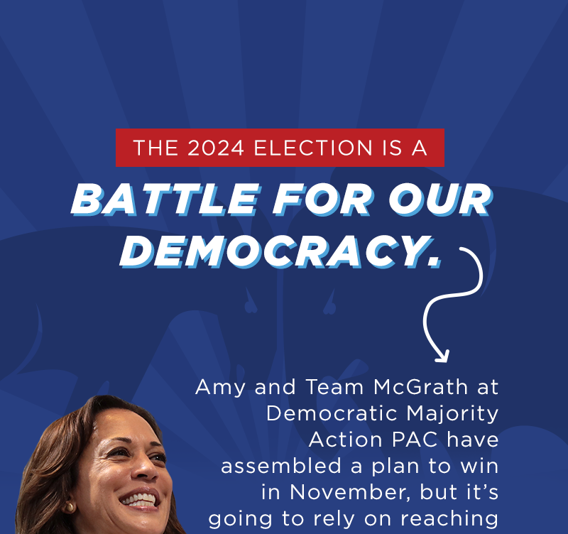 The 2024 election is a battle for our democracy.  Amy and Team McGrath have assembled a plan to win in November, but it's going to rely on reaching pro-democracy voters in battleground states.  That means targeting …  587,814 voters in Arizona…  381,684 voters in Wisconsin...  963,587 voters in North Carolina...  And that's just the beginning.  We know that defeating Donald Trump and J.D. Vance depends on everyday folks fighting back against their dangerous MAGA campaign rhetoric.  Our movement is fired up – but we need your help to make sure voters on the fence know exactly what's at stake in November.  There are just three months until Election Day –  help reach voters in critical battleground states with a donation today!